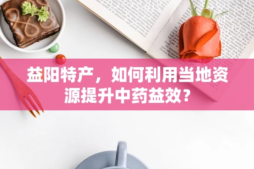 益阳特产，如何利用当地资源提升中药益效？