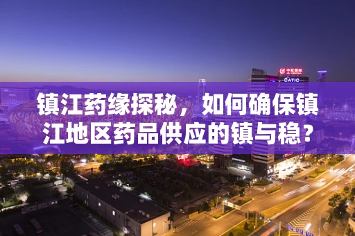 镇江药缘探秘，如何确保镇江地区药品供应的镇与稳？