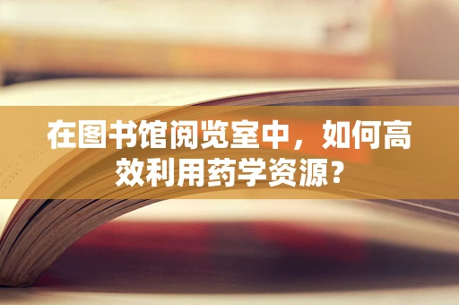 在图书馆阅览室中，如何高效利用药学资源？