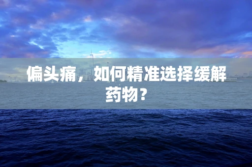 偏头痛，如何精准选择缓解药物？