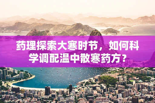 药理探索大寒时节，如何科学调配温中散寒药方？