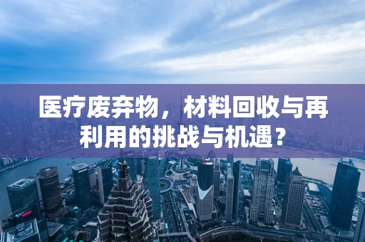 医疗废弃物，材料回收与再利用的挑战与机遇？