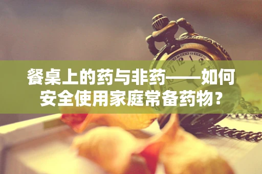 餐桌上的药与非药——如何安全使用家庭常备药物？