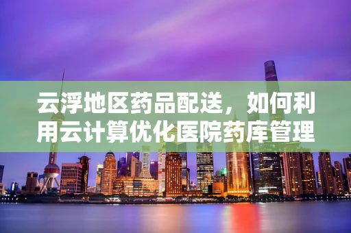 云浮地区药品配送，如何利用云计算优化医院药库管理？