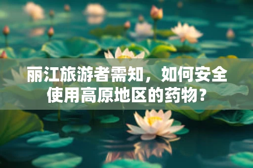 丽江旅游者需知，如何安全使用高原地区的药物？