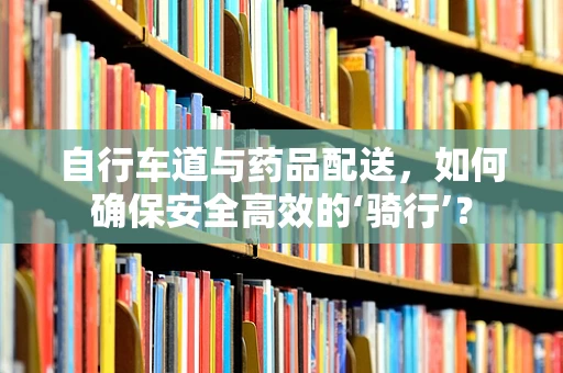 自行车道与药品配送，如何确保安全高效的‘骑行’？