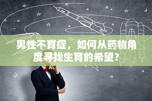 男性不育症，如何从药物角度寻找生育的希望？