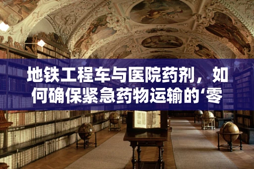 地铁工程车与医院药剂，如何确保紧急药物运输的‘零误差’？