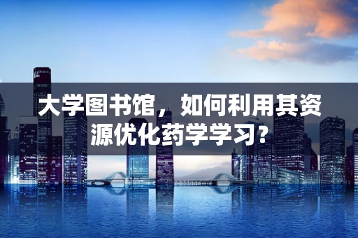 大学图书馆，如何利用其资源优化药学学习？