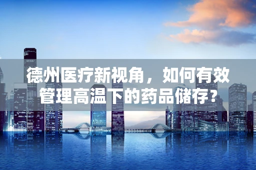 德州医疗新视角，如何有效管理高温下的药品储存？