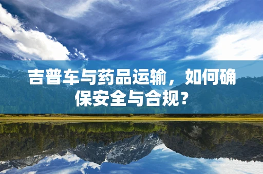 吉普车与药品运输，如何确保安全与合规？