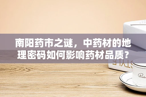 南阳药市之谜，中药材的地理密码如何影响药材品质？