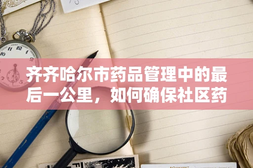 齐齐哈尔市药品管理中的最后一公里，如何确保社区药房的合规与高效？