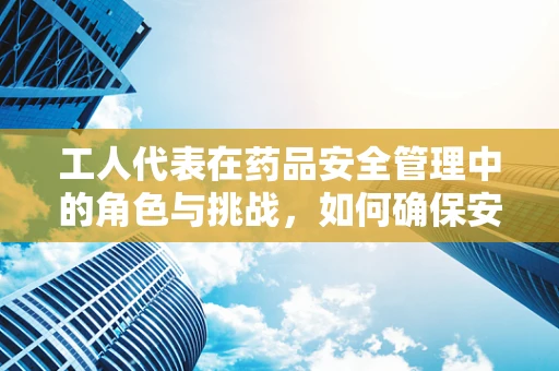 工人代表在药品安全管理中的角色与挑战，如何确保安全用药的桥梁畅通无阻？