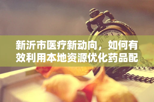 新沂市医疗新动向，如何有效利用本地资源优化药品配送效率？