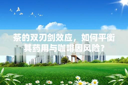 茶的双刃剑效应，如何平衡其药用与咖啡因风险？