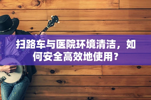 扫路车与医院环境清洁，如何安全高效地使用？