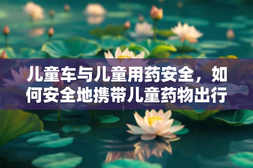 儿童车与儿童用药安全，如何安全地携带儿童药物出行？