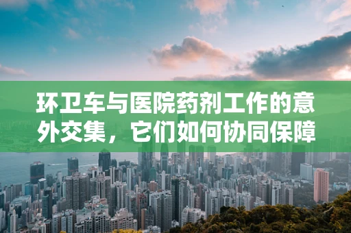 环卫车与医院药剂工作的意外交集，它们如何协同保障药品安全？