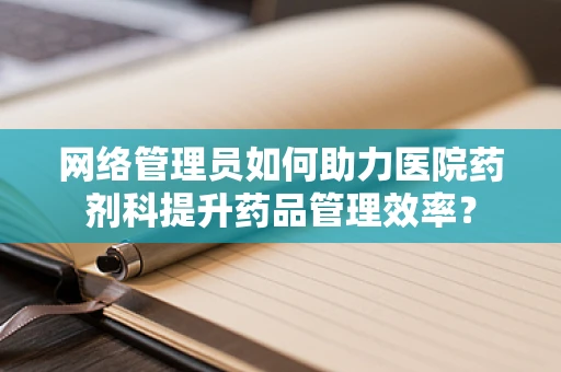 网络管理员如何助力医院药剂科提升药品管理效率？