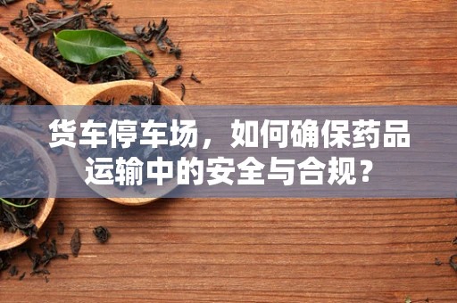 货车停车场，如何确保药品运输中的安全与合规？
