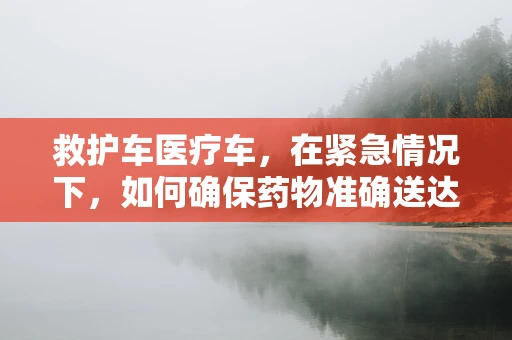 救护车医疗车，在紧急情况下，如何确保药物准确送达？