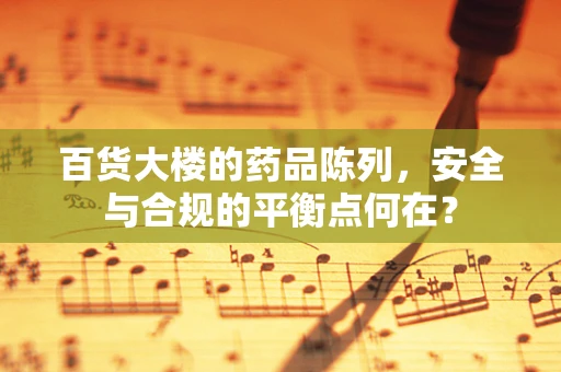 百货大楼的药品陈列，安全与合规的平衡点何在？