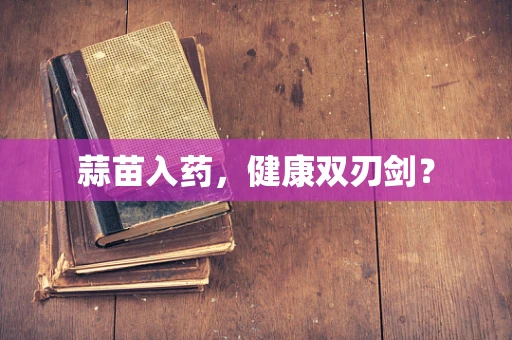 蒜苗入药，健康双刃剑？
