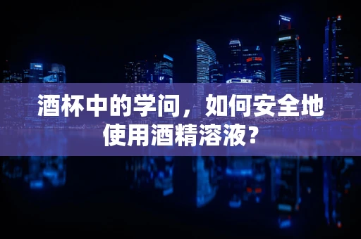 酒杯中的学问，如何安全地使用酒精溶液？