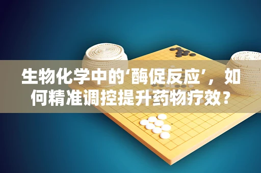 生物化学中的‘酶促反应’，如何精准调控提升药物疗效？
