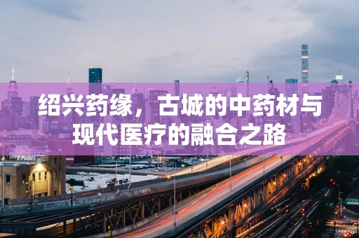 绍兴药缘，古城的中药材与现代医疗的融合之路