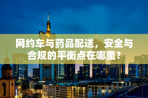 网约车与药品配送，安全与合规的平衡点在哪里？