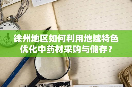 徐州地区如何利用地域特色优化中药材采购与储存？