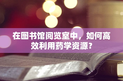 在图书馆阅览室中，如何高效利用药学资源？