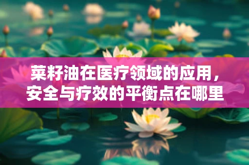 菜籽油在医疗领域的应用，安全与疗效的平衡点在哪里？