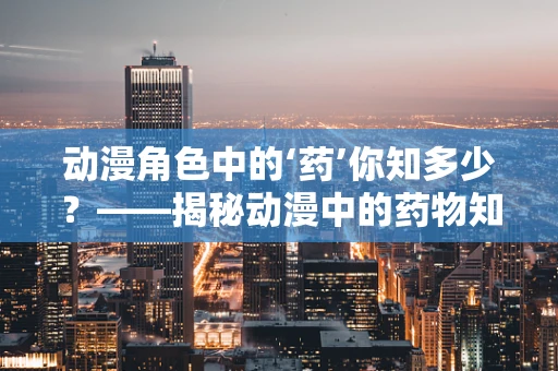 动漫角色中的‘药’你知多少？——揭秘动漫中的药物知识误区