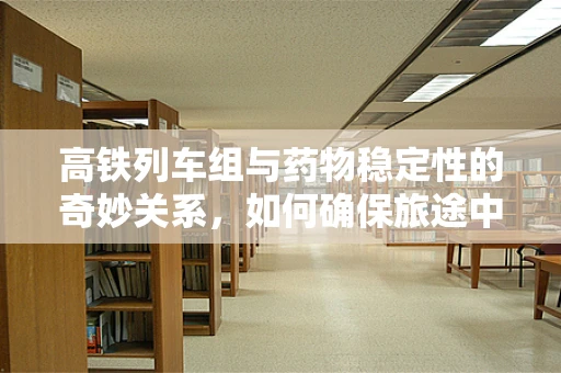 高铁列车组与药物稳定性的奇妙关系，如何确保旅途中的安全用药？
