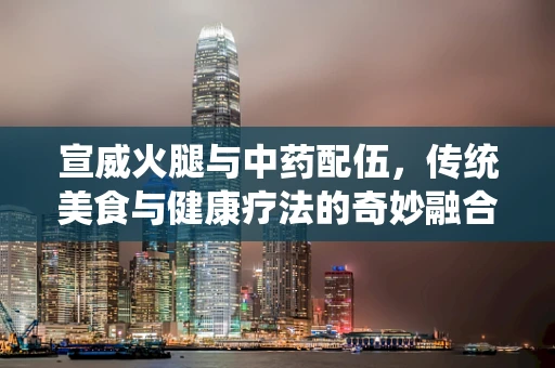 宣威火腿与中药配伍，传统美食与健康疗法的奇妙融合