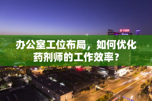 办公室工位布局，如何优化药剂师的工作效率？