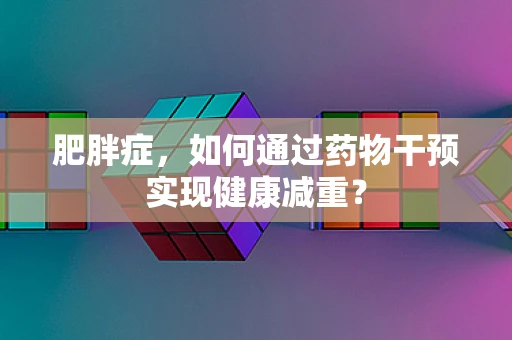 肥胖症，如何通过药物干预实现健康减重？