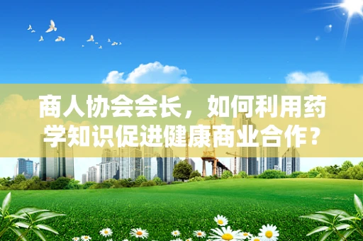 商人协会会长，如何利用药学知识促进健康商业合作？