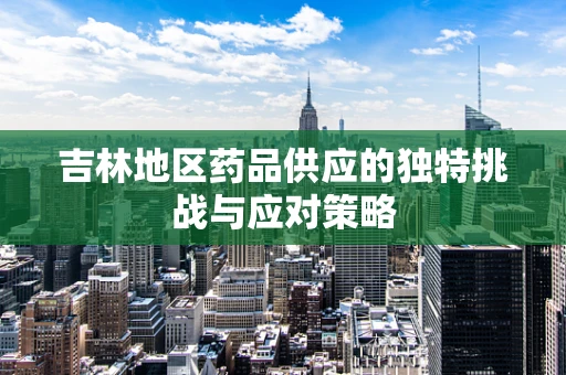 吉林地区药品供应的独特挑战与应对策略