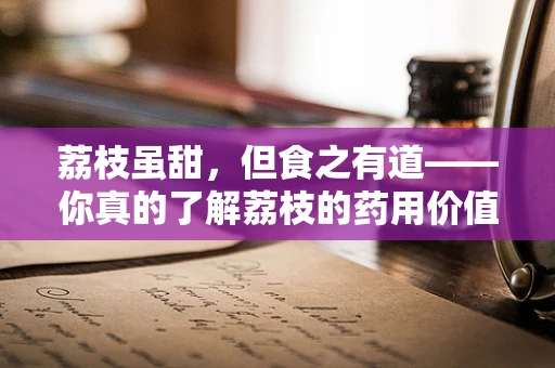 荔枝虽甜，但食之有道——你真的了解荔枝的药用价值与禁忌吗？