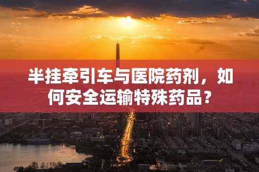半挂牵引车与医院药剂，如何安全运输特殊药品？
