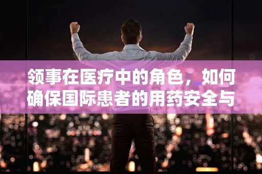领事在医疗中的角色，如何确保国际患者的用药安全与合规？