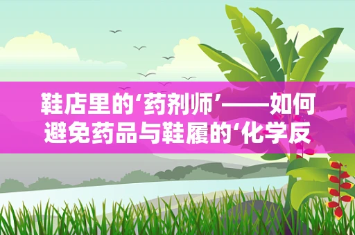 鞋店里的‘药剂师’——如何避免药品与鞋履的‘化学反应’？