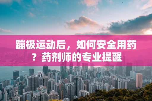 蹦极运动后，如何安全用药？药剂师的专业提醒