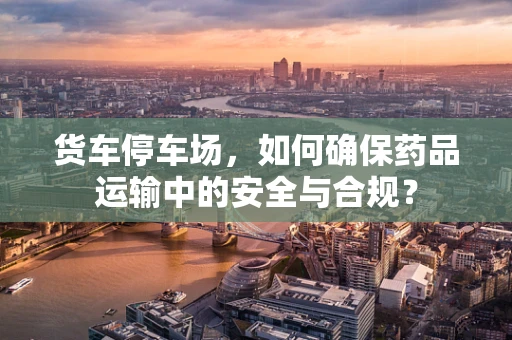 货车停车场，如何确保药品运输中的安全与合规？