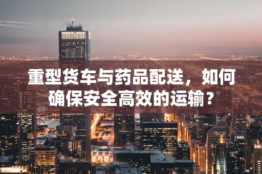 重型货车与药品配送，如何确保安全高效的运输？