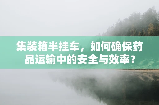 集装箱半挂车，如何确保药品运输中的安全与效率？